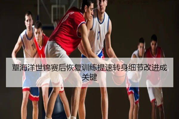覃海洋世锦赛后恢复训练提速转身细节改进成关键