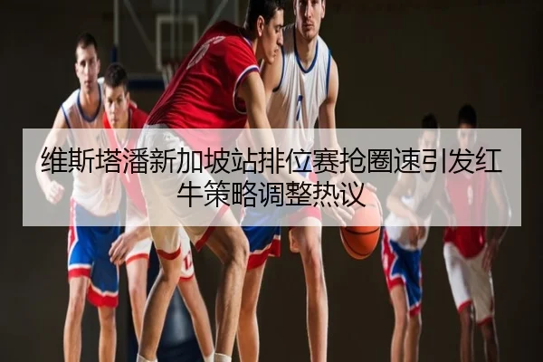 维斯塔潘新加坡站排位赛抢圈速引发红牛策略调整热议